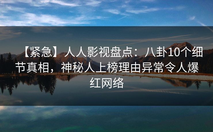 【紧急】人人影视盘点：八卦10个细节真相，神秘人上榜理由异常令人爆红网络