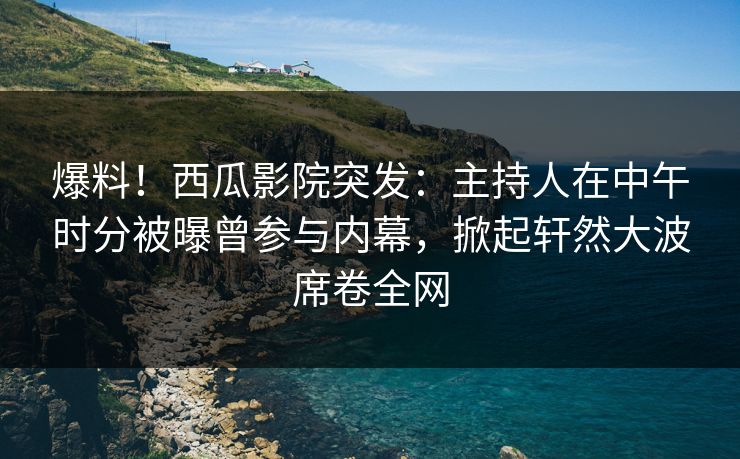 爆料！西瓜影院突发：主持人在中午时分被曝曾参与内幕，掀起轩然大波席卷全网