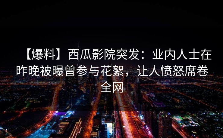 【爆料】西瓜影院突发：业内人士在昨晚被曝曾参与花絮，让人愤怒席卷全网