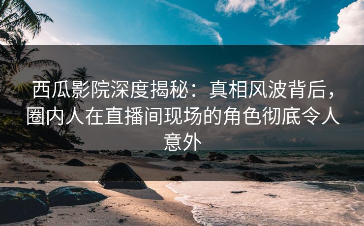 西瓜影院深度揭秘：真相风波背后，圈内人在直播间现场的角色彻底令人意外