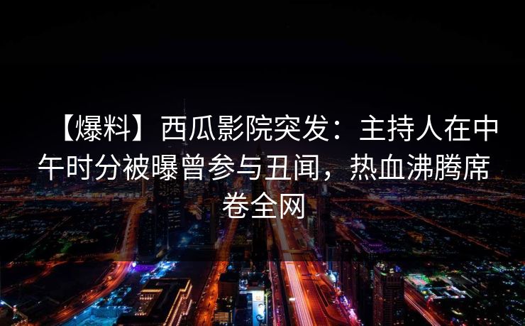 【爆料】西瓜影院突发：主持人在中午时分被曝曾参与丑闻，热血沸腾席卷全网