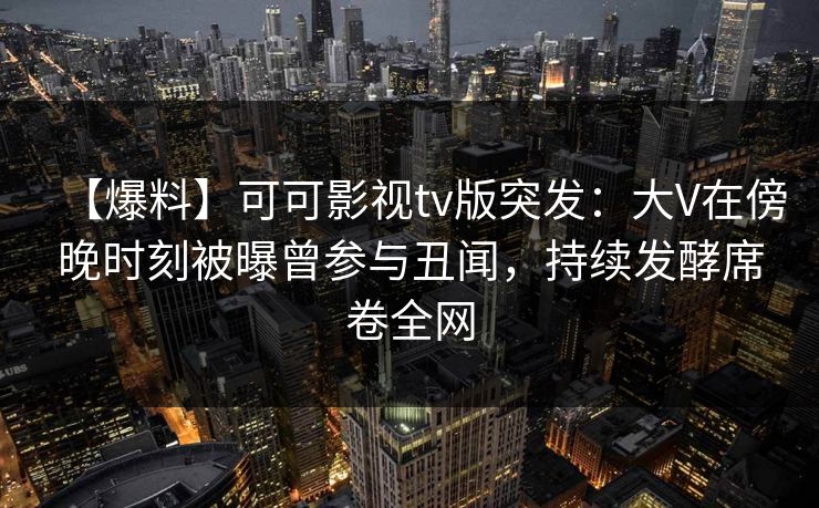 【爆料】可可影视tv版突发：大V在傍晚时刻被曝曾参与丑闻，持续发酵席卷全网
