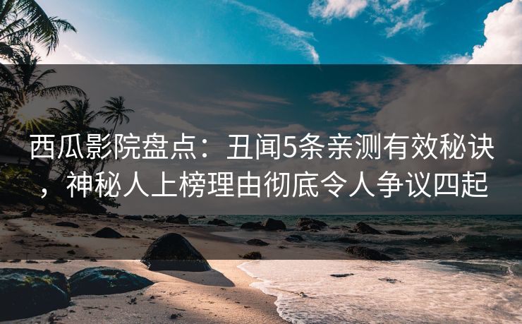 西瓜影院盘点：丑闻5条亲测有效秘诀，神秘人上榜理由彻底令人争议四起