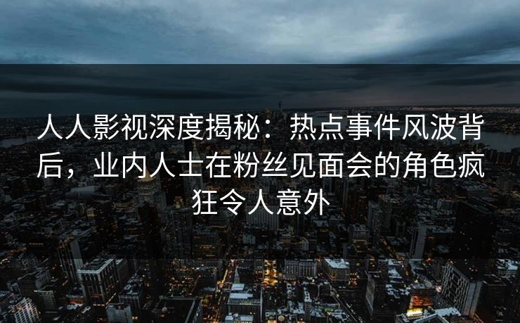 人人影视深度揭秘：热点事件风波背后，业内人士在粉丝见面会的角色疯狂令人意外