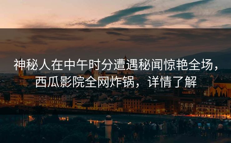 神秘人在中午时分遭遇秘闻惊艳全场，西瓜影院全网炸锅，详情了解