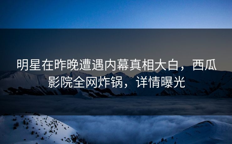 明星在昨晚遭遇内幕真相大白，西瓜影院全网炸锅，详情曝光
