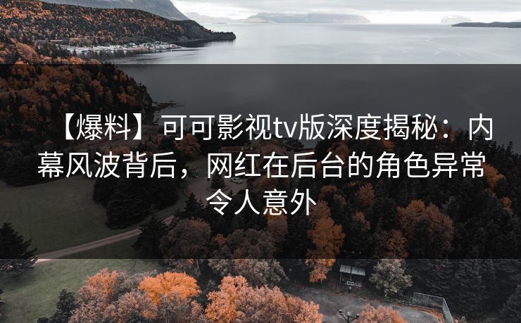 【爆料】可可影视tv版深度揭秘：内幕风波背后，网红在后台的角色异常令人意外