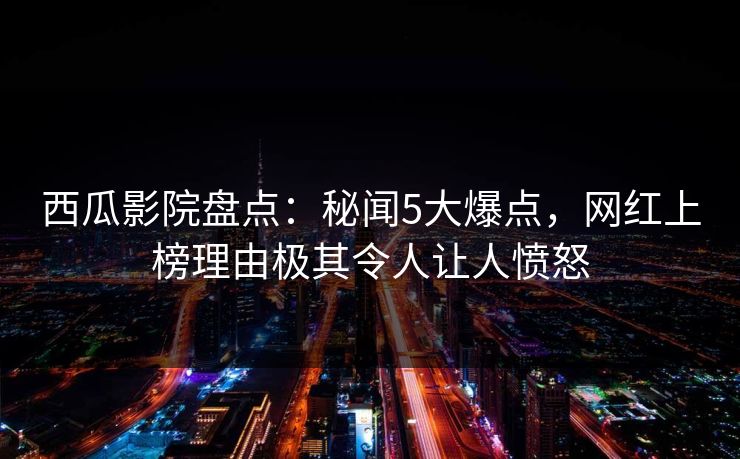 西瓜影院盘点：秘闻5大爆点，网红上榜理由极其令人让人愤怒