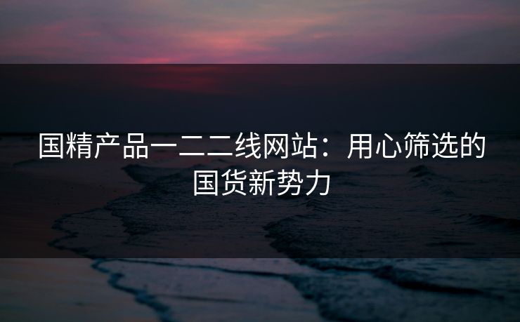 国精产品一二二线网站:用心筛选的国货新势力 国精产品一二二线网站:用心筛选的国货新势力