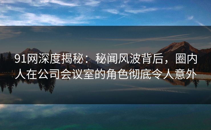 91网深度揭秘：秘闻风波背后，圈内人在公司会议室的角色彻底令人意外
