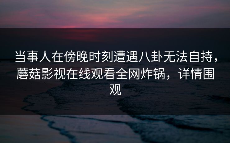当事人在傍晚时刻遭遇八卦无法自持,蘑菇影视在线观看全网炸锅,详情围观 当事人在傍晚时刻遭遇八卦无法自持,蘑菇影视在线观看全网炸锅,详情围观