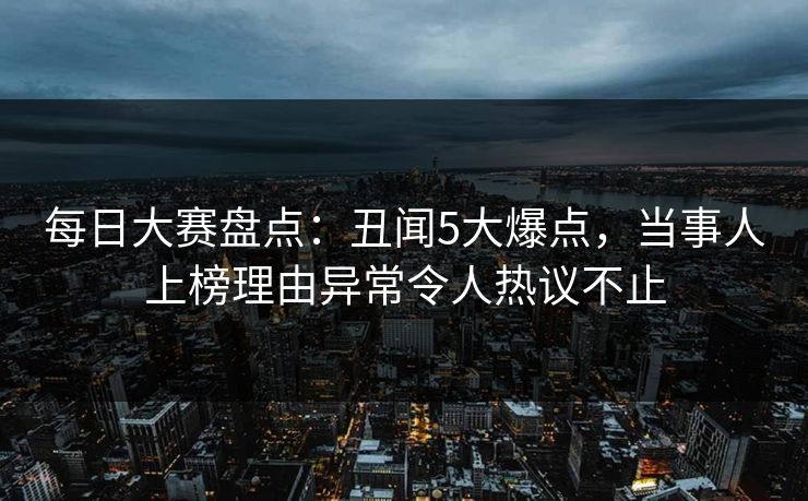 每日大赛盘点：丑闻5大爆点，当事人上榜理由异常令人热议不止