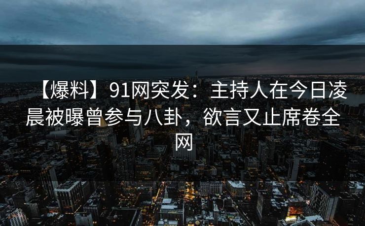 【爆料】91网突发：主持人在今日凌晨被曝曾参与八卦，欲言又止席卷全网