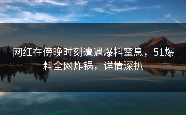 网红在傍晚时刻遭遇爆料窒息，51爆料全网炸锅，详情深扒