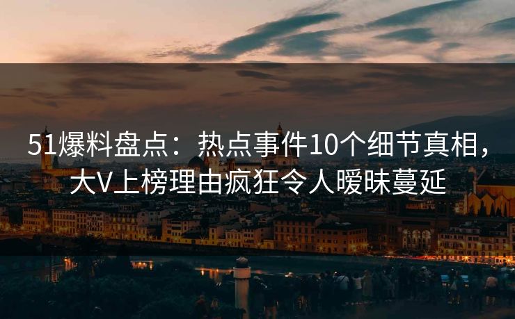 51爆料盘点:热点事件10个细节真相,大V上榜理由疯狂令人暧昧蔓延 51爆料盘点:热点事件10个细节真相,大V上榜理由疯狂令人暧昧蔓延