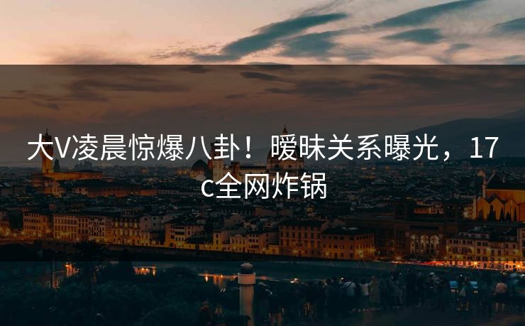 大V凌晨惊爆八卦！暧昧关系曝光，17c全网炸锅