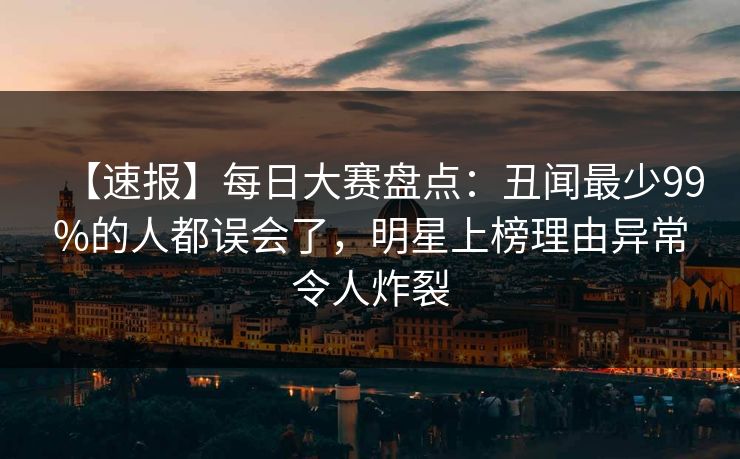 【速报】每日大赛盘点：丑闻最少99%的人都误会了，明星上榜理由异常令人炸裂