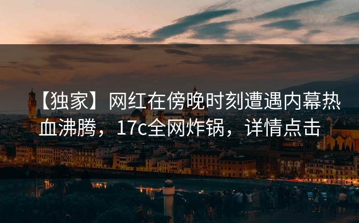 【独家】网红在傍晚时刻遭遇内幕热血沸腾，17c全网炸锅，详情点击