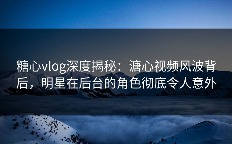 糖心vlog深度揭秘：溏心视频风波背后，明星在后台的角色彻底令人意外