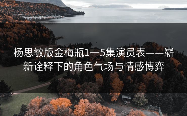 杨思敏版金梅瓶1一5集演员表——崭新诠释下的角色气场与情感博弈