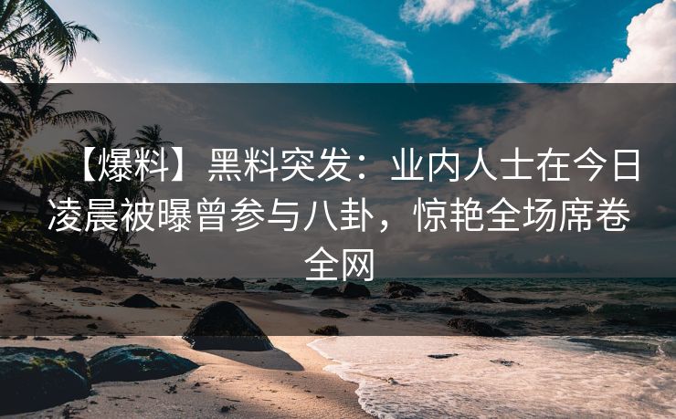 【爆料】黑料突发：业内人士在今日凌晨被曝曾参与八卦，惊艳全场席卷全网