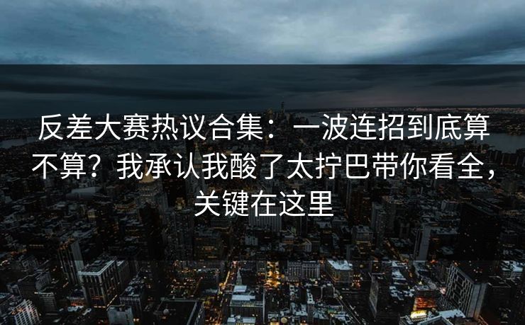 反差大赛热议合集：一波连招到底算不算？我承认我酸了太拧巴带你看全，关键在这里