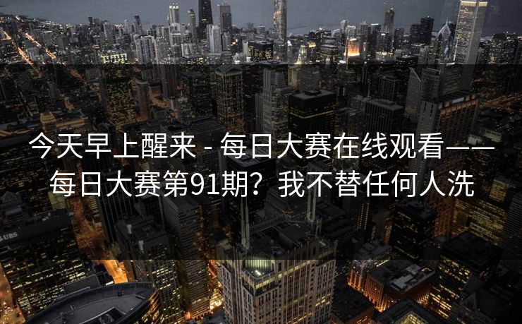 今天早上醒来 - 每日大赛在线观看——每日大赛第91期？我不替任何人洗