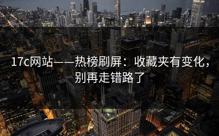17c网站——热榜刷屏：收藏夹有变化，别再走错路了