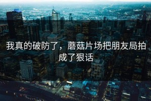 我真的破防了，蘑菇片场把朋友局拍成了狠话