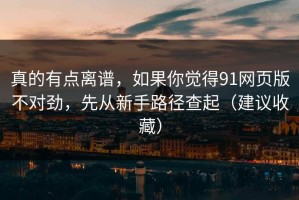 真的有点离谱，如果你觉得91网页版不对劲，先从新手路径查起（建议收藏）