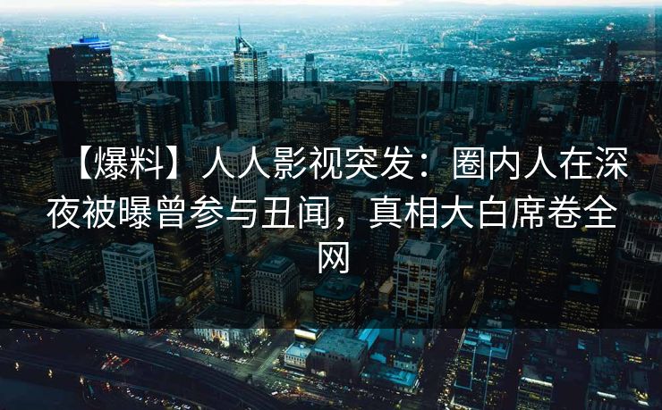 【爆料】人人影视突发：圈内人在深夜被曝曾参与丑闻，真相大白席卷全网