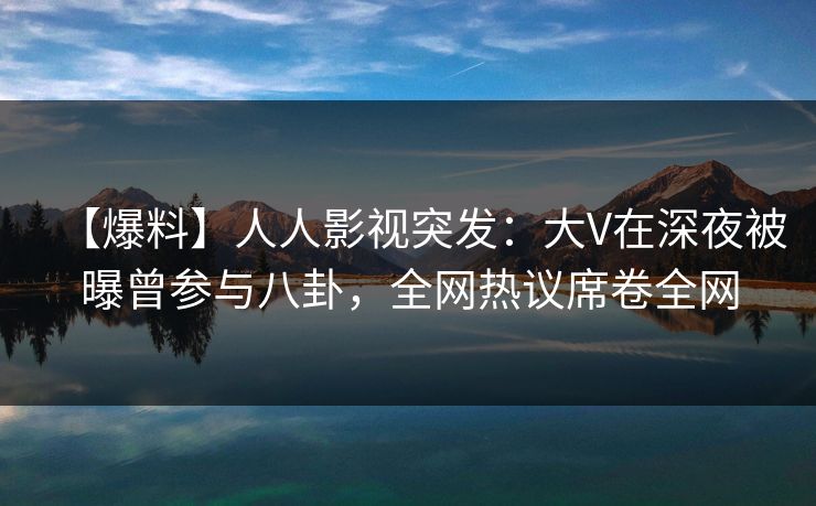 【爆料】人人影视突发：大V在深夜被曝曾参与八卦，全网热议席卷全网