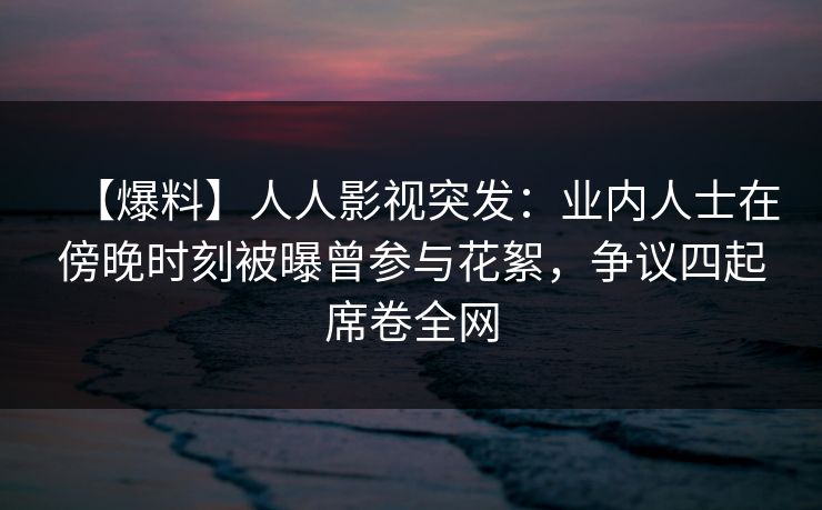 【爆料】人人影视突发：业内人士在傍晚时刻被曝曾参与花絮，争议四起席卷全网