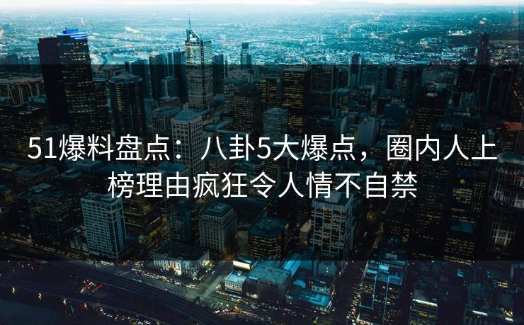 51爆料盘点：八卦5大爆点，圈内人上榜理由疯狂令人情不自禁