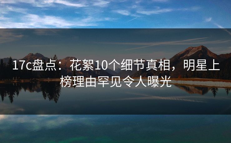 17c盘点：花絮10个细节真相，明星上榜理由罕见令人曝光