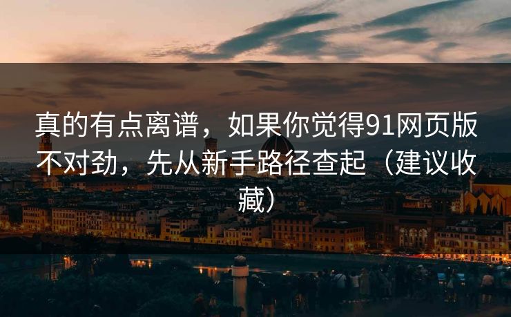 真的有点离谱，如果你觉得91网页版不对劲，先从新手路径查起（建议收藏）