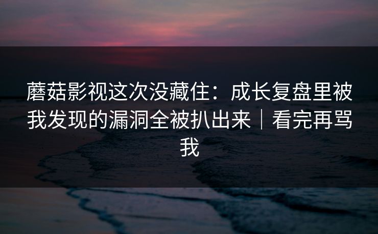 蘑菇影视这次没藏住：成长复盘里被我发现的漏洞全被扒出来｜看完再骂我