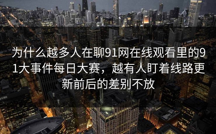 为什么越多人在聊91网在线观看里的91大事件每日大赛,越有人盯着线路更新前后的差别不放 为什么越多人在聊91网在线观看里的91大事件每日大赛,越有人盯着线路更新前后的差别不放